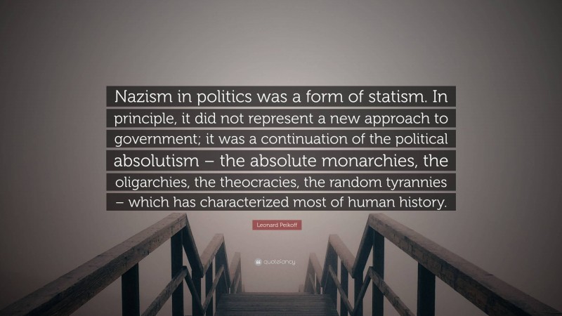 Leonard Peikoff Quote: “Nazism in politics was a form of statism. In principle, it did not represent a new approach to government; it was a continuation of the political absolutism – the absolute monarchies, the oligarchies, the theocracies, the random tyrannies – which has characterized most of human history.”