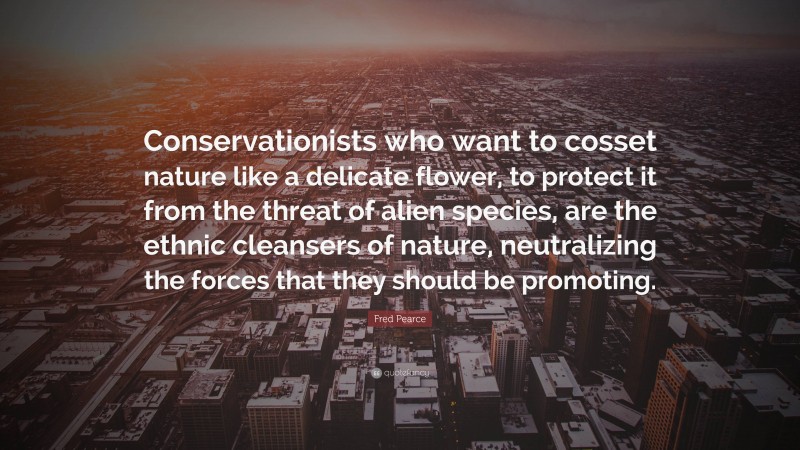 Fred Pearce Quote: “Conservationists who want to cosset nature like a delicate flower, to protect it from the threat of alien species, are the ethnic cleansers of nature, neutralizing the forces that they should be promoting.”