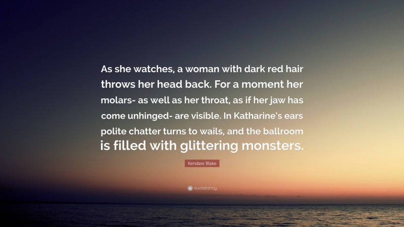 Kendare Blake Quote: “As she watches, a woman with dark red hair throws her head back. For a moment her molars- as well as her throat, as if her jaw has come unhinged- are visible. In Katharine’s ears polite chatter turns to wails, and the ballroom is filled with glittering monsters.”