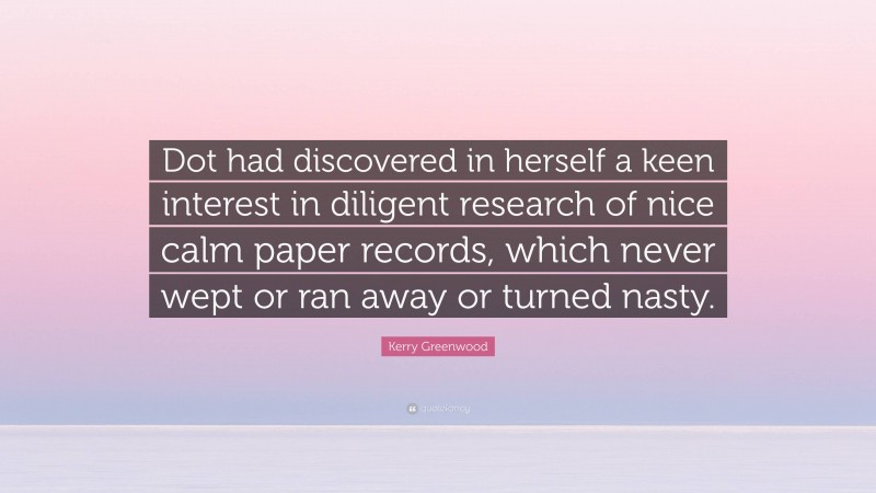 Kerry Greenwood Quote: “Dot had discovered in herself a keen interest in diligent research of nice calm paper records, which never wept or ran away or turned nasty.”