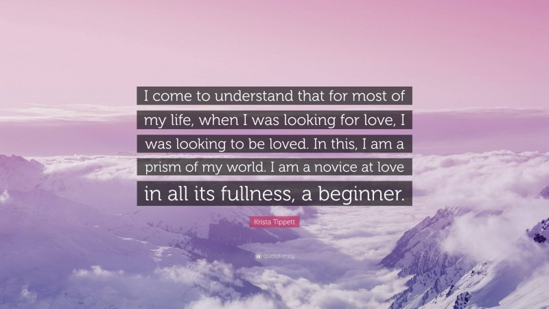 Krista Tippett Quote: “I come to understand that for most of my life, when I was looking for love, I was looking to be loved. In this, I am a prism of my world. I am a novice at love in all its fullness, a beginner.”