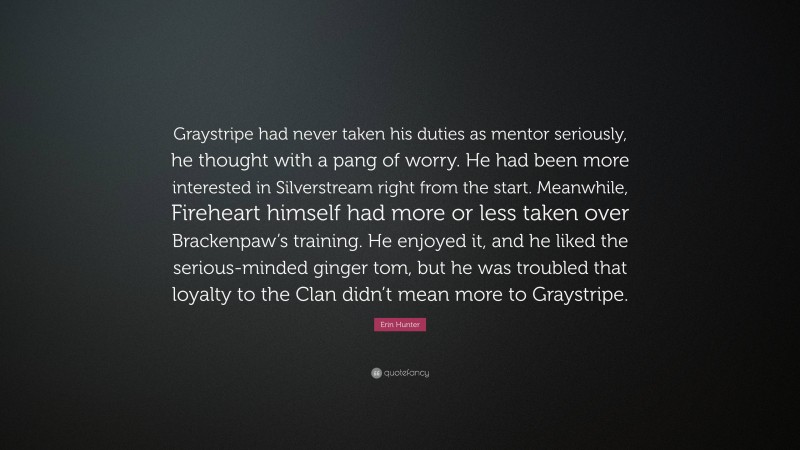 Erin Hunter Quote: “Graystripe had never taken his duties as mentor seriously, he thought with a pang of worry. He had been more interested in Silverstream right from the start. Meanwhile, Fireheart himself had more or less taken over Brackenpaw’s training. He enjoyed it, and he liked the serious-minded ginger tom, but he was troubled that loyalty to the Clan didn’t mean more to Graystripe.”
