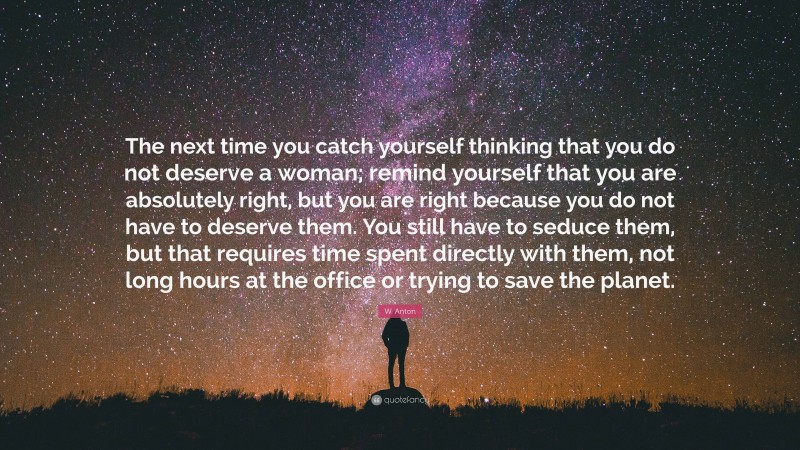 W. Anton Quote: “The next time you catch yourself thinking that you do not deserve a woman; remind yourself that you are absolutely right, but you are right because you do not have to deserve them. You still have to seduce them, but that requires time spent directly with them, not long hours at the office or trying to save the planet.”