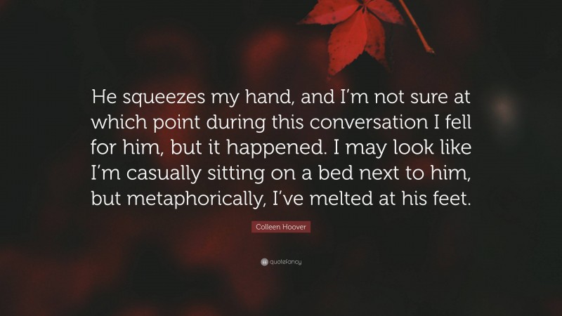 Colleen Hoover Quote: “He squeezes my hand, and I’m not sure at which point during this conversation I fell for him, but it happened. I may look like I’m casually sitting on a bed next to him, but metaphorically, I’ve melted at his feet.”
