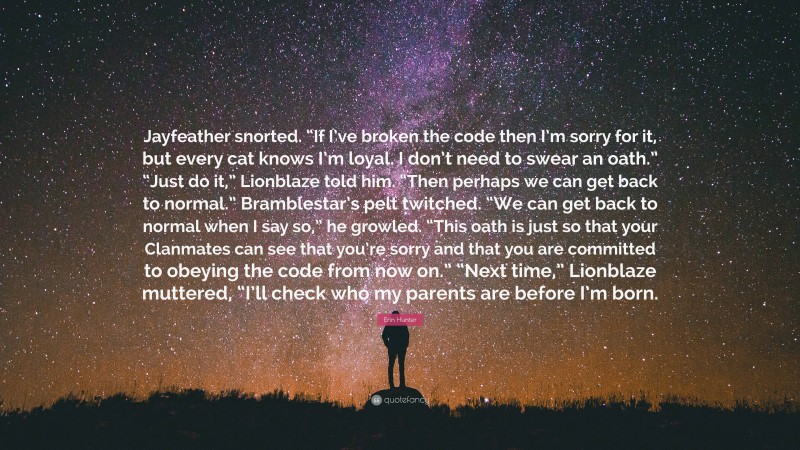 Erin Hunter Quote: “Jayfeather snorted. “If I’ve broken the code then I’m sorry for it, but every cat knows I’m loyal. I don’t need to swear an oath.” “Just do it,” Lionblaze told him. “Then perhaps we can get back to normal.” Bramblestar’s pelt twitched. “We can get back to normal when I say so,” he growled. “This oath is just so that your Clanmates can see that you’re sorry and that you are committed to obeying the code from now on.” “Next time,” Lionblaze muttered, “I’ll check who my parents are before I’m born.”