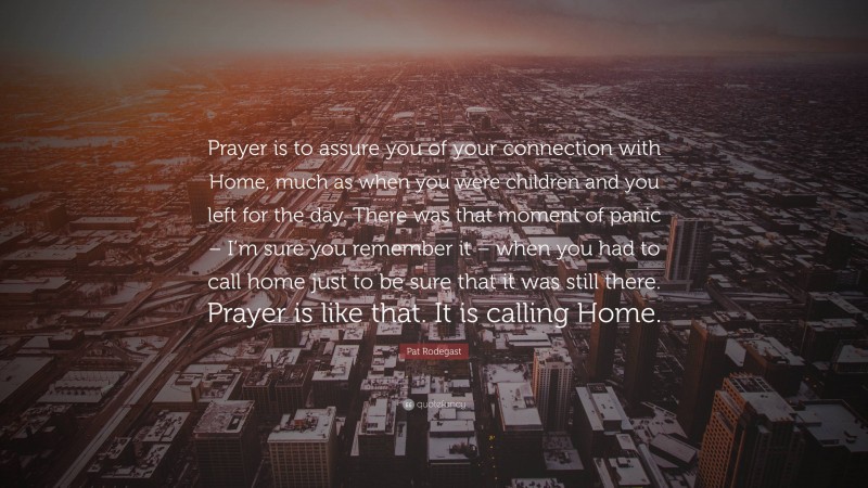 Pat Rodegast Quote: “Prayer is to assure you of your connection with Home, much as when you were children and you left for the day. There was that moment of panic – I’m sure you remember it – when you had to call home just to be sure that it was still there. Prayer is like that. It is calling Home.”