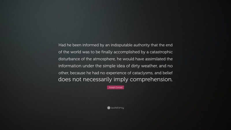 Joseph Conrad Quote: “Had he been informed by an indisputable authority that the end of the world was to be finally accomplished by a catastrophic disturbance of the atmosphere, he would have assimilated the information under the simple idea of dirty weather, and no other, because he had no experience of cataclysms, and belief does not necessarily imply comprehension.”