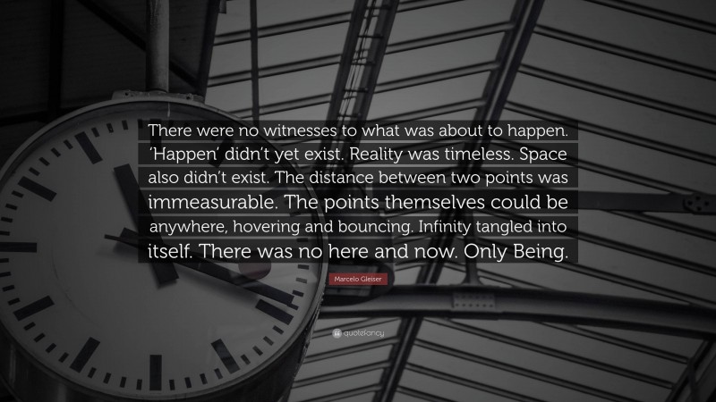 Marcelo Gleiser Quote: “There were no witnesses to what was about to happen. ‘Happen’ didn’t yet exist. Reality was timeless. Space also didn’t exist. The distance between two points was immeasurable. The points themselves could be anywhere, hovering and bouncing. Infinity tangled into itself. There was no here and now. Only Being.”