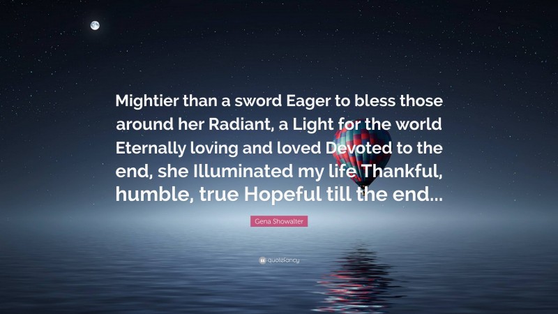 Gena Showalter Quote: “Mightier than a sword Eager to bless those around her Radiant, a Light for the world Eternally loving and loved Devoted to the end, she Illuminated my life Thankful, humble, true Hopeful till the end...”