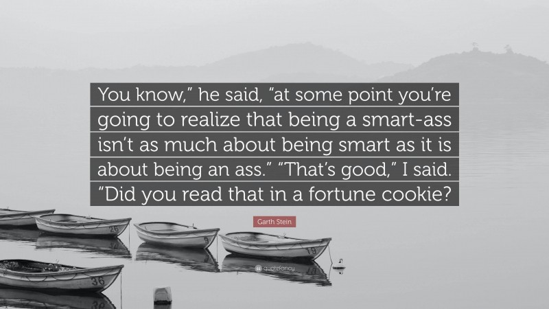 Garth Stein Quote: “You know,” he said, “at some point you’re going to realize that being a smart-ass isn’t as much about being smart as it is about being an ass.” “That’s good,” I said. “Did you read that in a fortune cookie?”