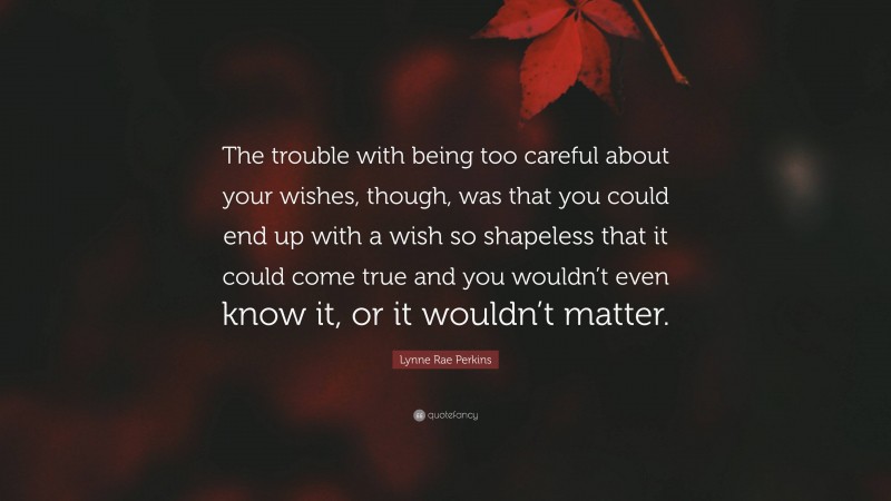 Lynne Rae Perkins Quote: “The trouble with being too careful about your wishes, though, was that you could end up with a wish so shapeless that it could come true and you wouldn’t even know it, or it wouldn’t matter.”