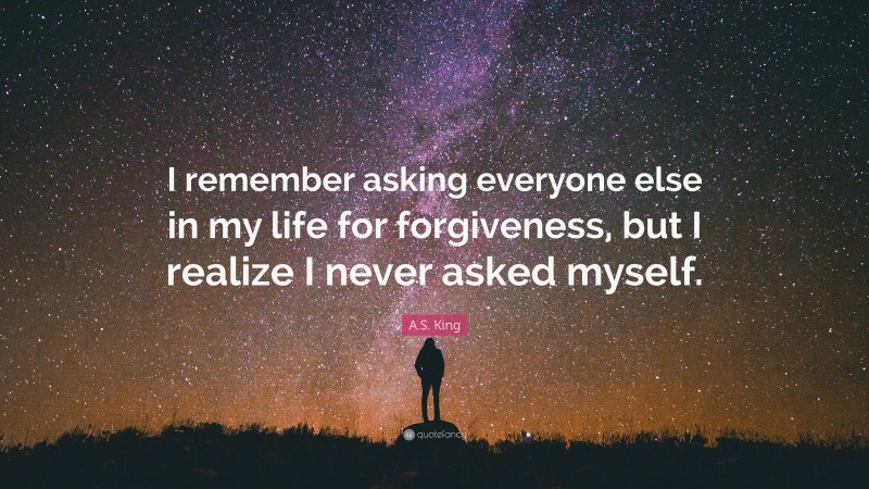 A.S. King Quote: “I remember asking everyone else in my life for forgiveness, but I realize I never asked myself.”