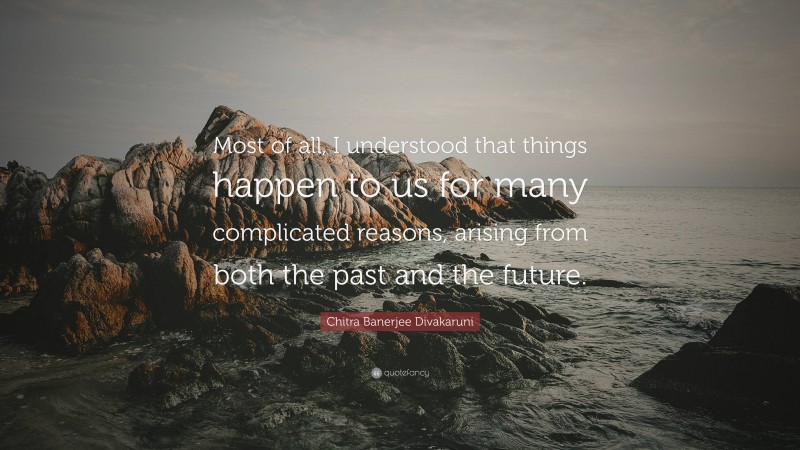 Chitra Banerjee Divakaruni Quote: “Most of all, I understood that things happen to us for many complicated reasons, arising from both the past and the future.”