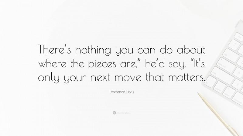 Lawrence Levy Quote: “There’s nothing you can do about where the pieces are,” he’d say. “It’s only your next move that matters.”