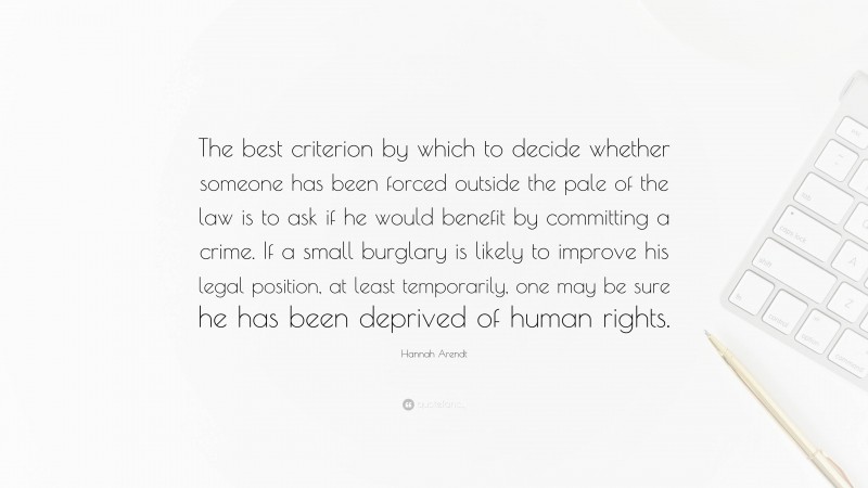 Hannah Arendt Quote: “The best criterion by which to decide whether someone has been forced outside the pale of the law is to ask if he would benefit by committing a crime. If a small burglary is likely to improve his legal position, at least temporarily, one may be sure he has been deprived of human rights.”