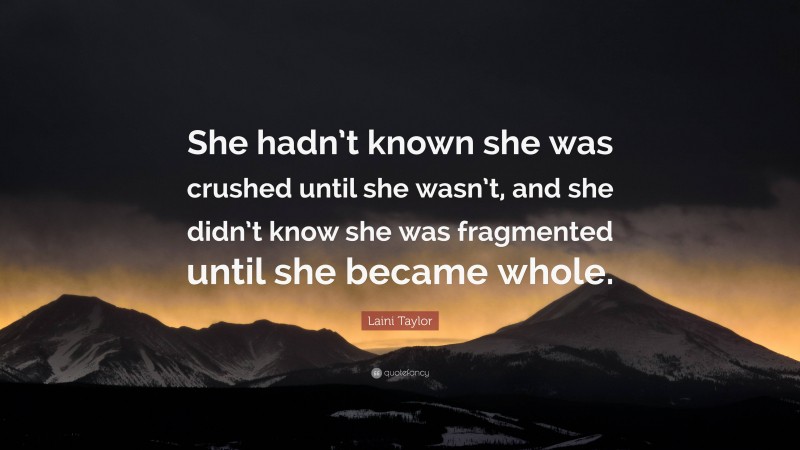 Laini Taylor Quote: “She hadn’t known she was crushed until she wasn’t, and she didn’t know she was fragmented until she became whole.”
