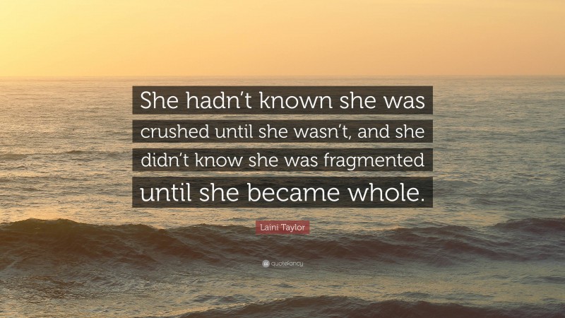 Laini Taylor Quote: “She hadn’t known she was crushed until she wasn’t, and she didn’t know she was fragmented until she became whole.”