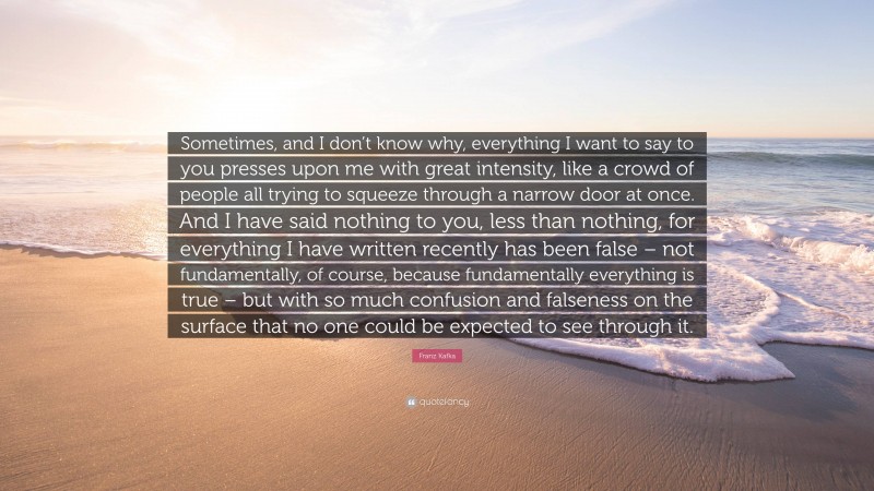 Franz Kafka Quote: “Sometimes, and I don’t know why, everything I want to say to you presses upon me with great intensity, like a crowd of people all trying to squeeze through a narrow door at once. And I have said nothing to you, less than nothing, for everything I have written recently has been false – not fundamentally, of course, because fundamentally everything is true – but with so much confusion and falseness on the surface that no one could be expected to see through it.”