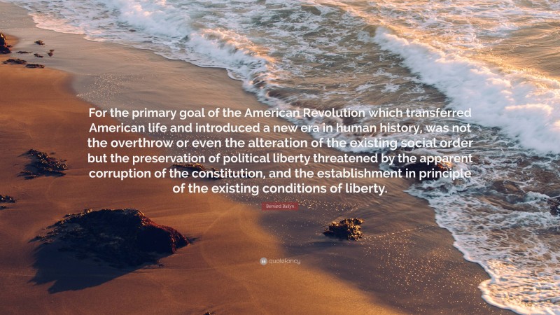 Bernard Bailyn Quote: “For the primary goal of the American Revolution which transferred American life and introduced a new era in human history, was not the overthrow or even the alteration of the existing social order but the preservation of political liberty threatened by the apparent corruption of the constitution, and the establishment in principle of the existing conditions of liberty.”