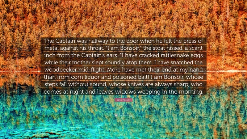 Daniel Polansky Quote: “The Captain was halfway to the door when he felt the press of metal against his throat. “I am Bonsoir,” the stoat hissed, a scant inch from the Captain’s ears. “I have cracked rattlesnake eggs while their mother slept soundly atop them, I have snatched the woodpecker mid-flight. More have met their end at my hand than from corn liquor and poisoned bait! I am Bonsoir, whose steps fall without sound, whose knives are always sharp, who comes at night and leaves widows weeping in the morning.”