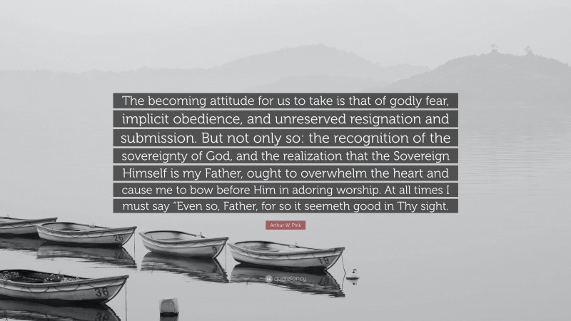 Arthur W. Pink Quote: “The becoming attitude for us to take is that of godly fear, implicit obedience, and unreserved resignation and submission. But not only so: the recognition of the sovereignty of God, and the realization that the Sovereign Himself is my Father, ought to overwhelm the heart and cause me to bow before Him in adoring worship. At all times I must say “Even so, Father, for so it seemeth good in Thy sight.”