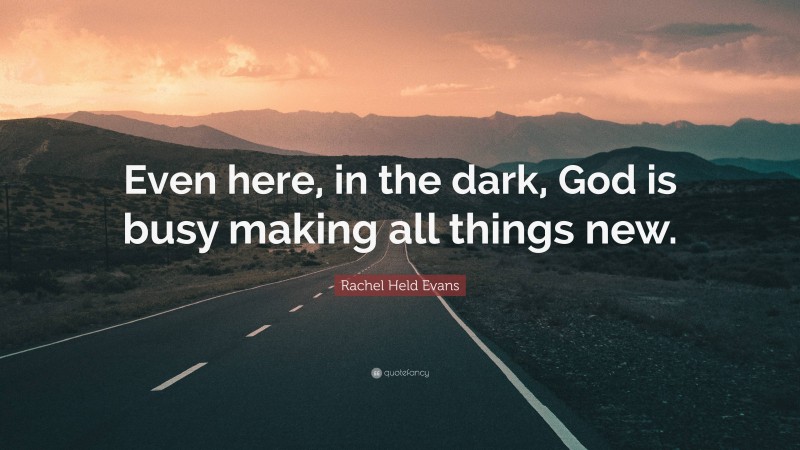 Rachel Held Evans Quote: “Even here, in the dark, God is busy making all things new.”