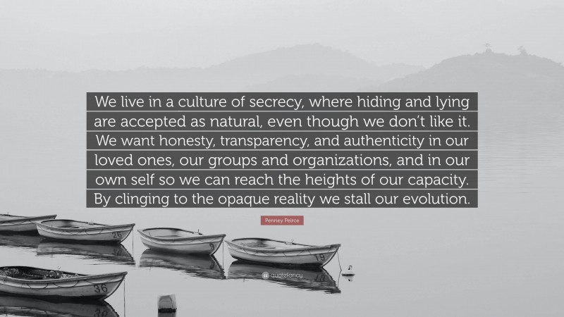 Penney Peirce Quote: “We live in a culture of secrecy, where hiding and lying are accepted as natural, even though we don’t like it. We want honesty, transparency, and authenticity in our loved ones, our groups and organizations, and in our own self so we can reach the heights of our capacity. By clinging to the opaque reality we stall our evolution.”