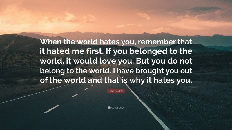 Ted Dekker Quote: “When the world hates you, remember that it hated me first. If you belonged to the world, it would love you. But you do not belong to the world. I have brought you out of the world and that is why it hates you.”