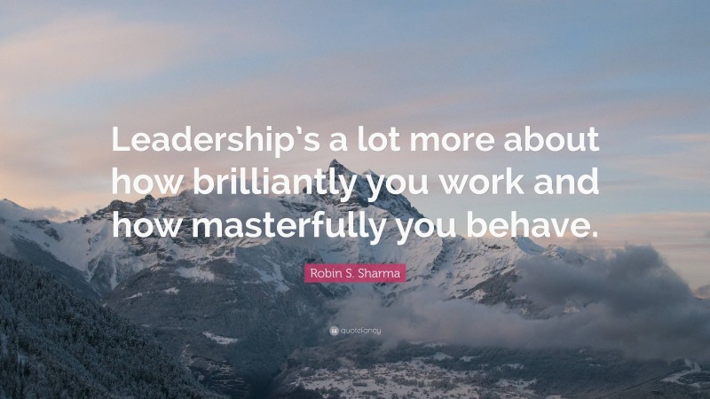 Robin S. Sharma Quote: “Leadership’s a lot more about how brilliantly you work and how masterfully you behave.”