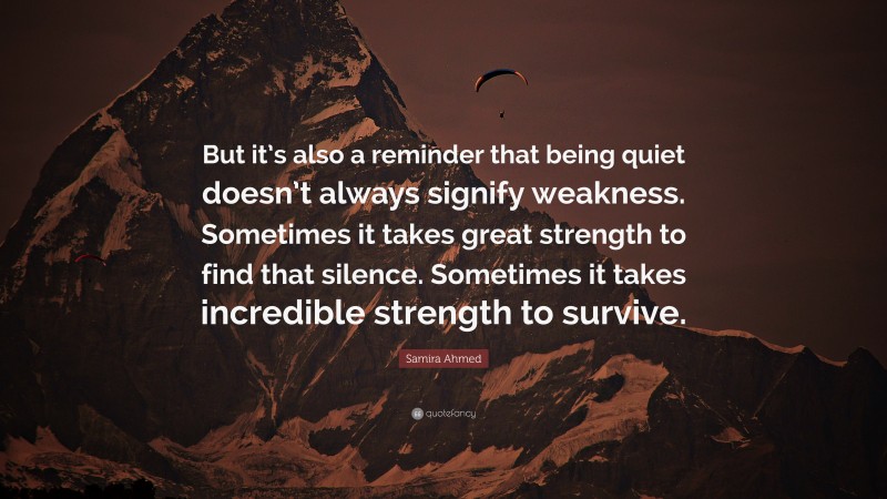 Samira Ahmed Quote: “But it’s also a reminder that being quiet doesn’t always signify weakness. Sometimes it takes great strength to find that silence. Sometimes it takes incredible strength to survive.”