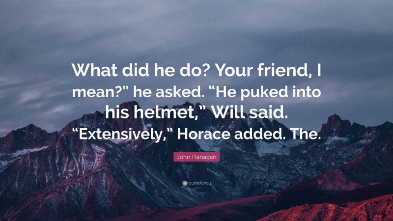 John Flanagan Quote: “What did he do? Your friend, I mean?” he asked. “He puked into his helmet,” Will said. “Extensively,” Horace added. The.”
