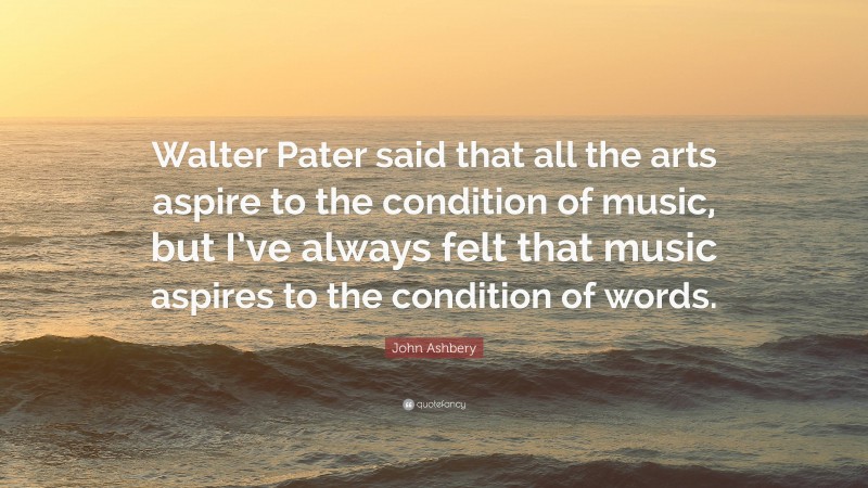 John Ashbery Quote: “Walter Pater said that all the arts aspire to the condition of music, but I’ve always felt that music aspires to the condition of words.”