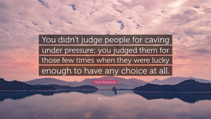 Paolo Bacigalupi Quote: “You didn’t judge people for caving under pressure; you judged them for those few times when they were lucky enough to have any choice at all.”