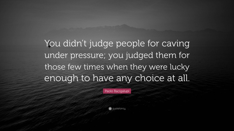 Paolo Bacigalupi Quote: “You didn’t judge people for caving under pressure; you judged them for those few times when they were lucky enough to have any choice at all.”