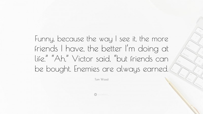 Tom Wood Quote: “Funny, because the way I see it, the more friends I have, the better I’m doing at life.” “Ah,” Victor said, “but friends can be bought. Enemies are always earned.”