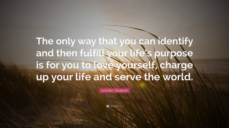 Jennifer Elisabeth Quote: “The only way that you can identify and then fulfill your life’s purpose is for you to love yourself, charge up your life and serve the world.”