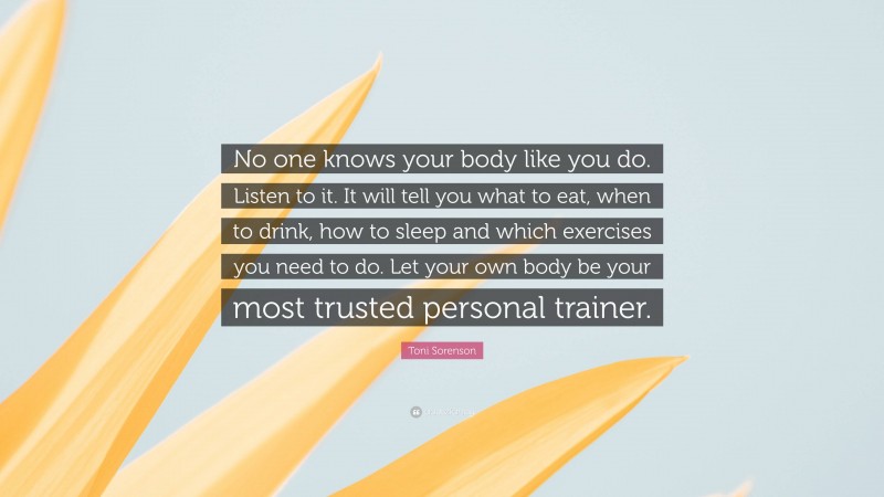 Toni Sorenson Quote: “No one knows your body like you do. Listen to it. It will tell you what to eat, when to drink, how to sleep and which exercises you need to do. Let your own body be your most trusted personal trainer.”