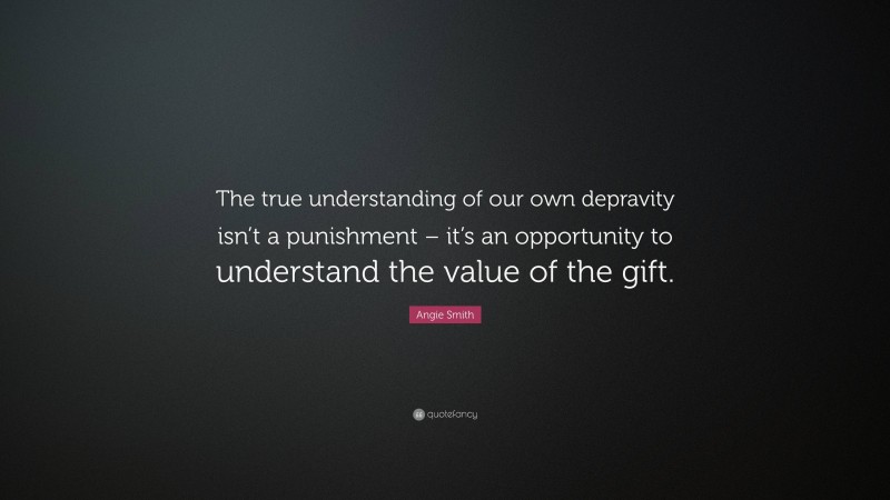 Angie Smith Quote: “The true understanding of our own depravity isn’t a punishment – it’s an opportunity to understand the value of the gift.”