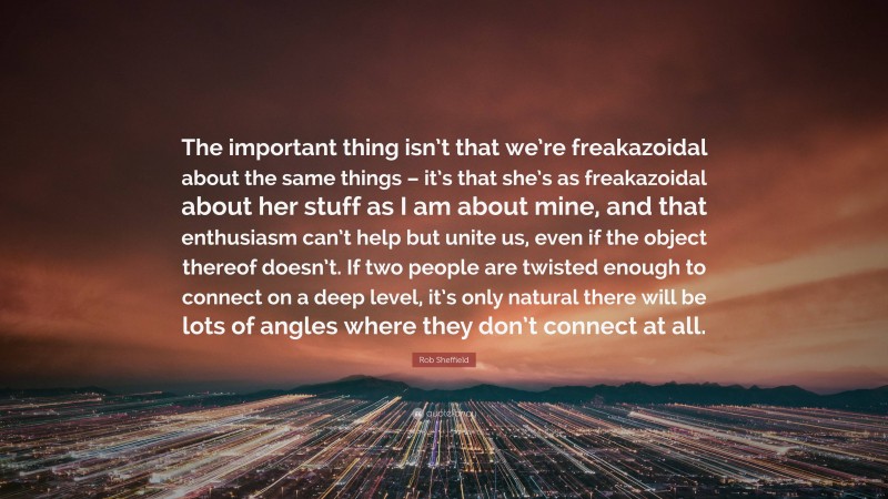 Rob Sheffield Quote: “The important thing isn’t that we’re freakazoidal about the same things – it’s that she’s as freakazoidal about her stuff as I am about mine, and that enthusiasm can’t help but unite us, even if the object thereof doesn’t. If two people are twisted enough to connect on a deep level, it’s only natural there will be lots of angles where they don’t connect at all.”