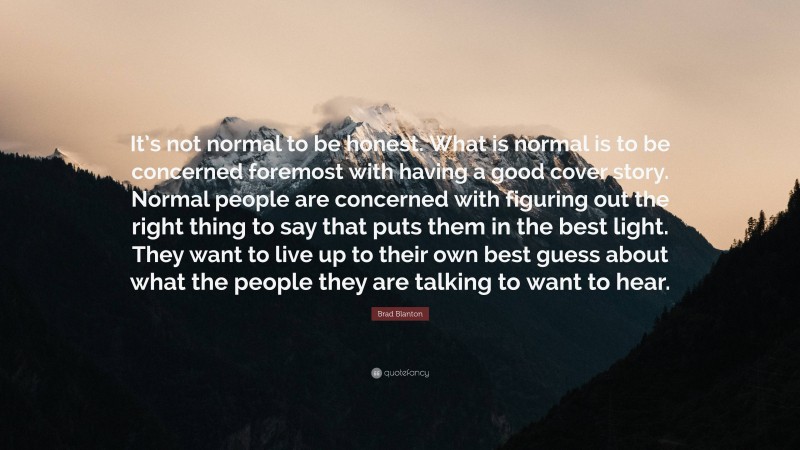 Brad Blanton Quote: “It’s not normal to be honest. What is normal is to be concerned foremost with having a good cover story. Normal people are concerned with figuring out the right thing to say that puts them in the best light. They want to live up to their own best guess about what the people they are talking to want to hear.”