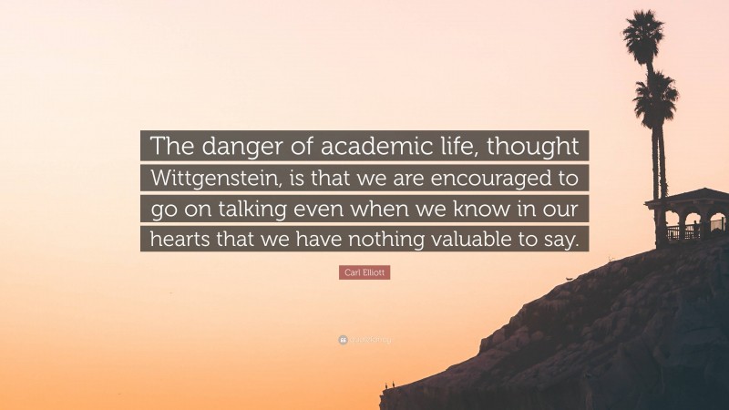 Carl Elliott Quote: “The danger of academic life, thought Wittgenstein, is that we are encouraged to go on talking even when we know in our hearts that we have nothing valuable to say.”