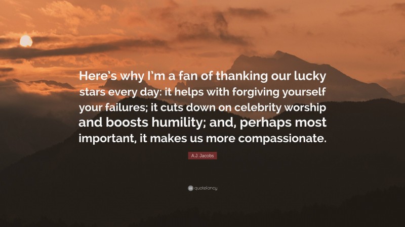 A.J. Jacobs Quote: “Here’s why I’m a fan of thanking our lucky stars every day: it helps with forgiving yourself your failures; it cuts down on celebrity worship and boosts humility; and, perhaps most important, it makes us more compassionate.”