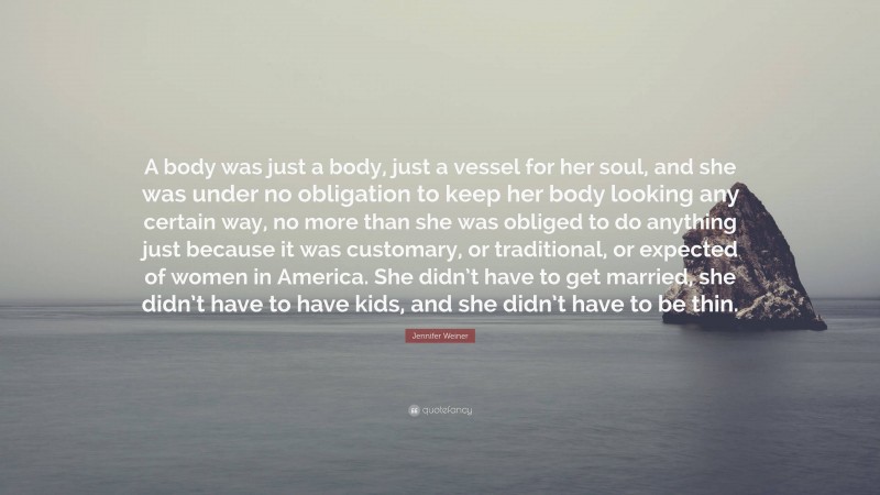 Jennifer Weiner Quote: “A body was just a body, just a vessel for her soul, and she was under no obligation to keep her body looking any certain way, no more than she was obliged to do anything just because it was customary, or traditional, or expected of women in America. She didn’t have to get married, she didn’t have to have kids, and she didn’t have to be thin.”