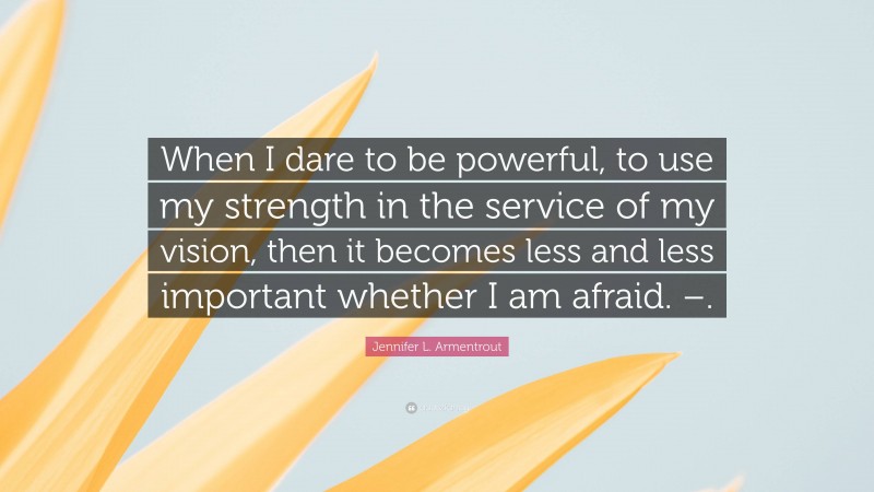 Jennifer L. Armentrout Quote: “When I dare to be powerful, to use my strength in the service of my vision, then it becomes less and less important whether I am afraid. –.”