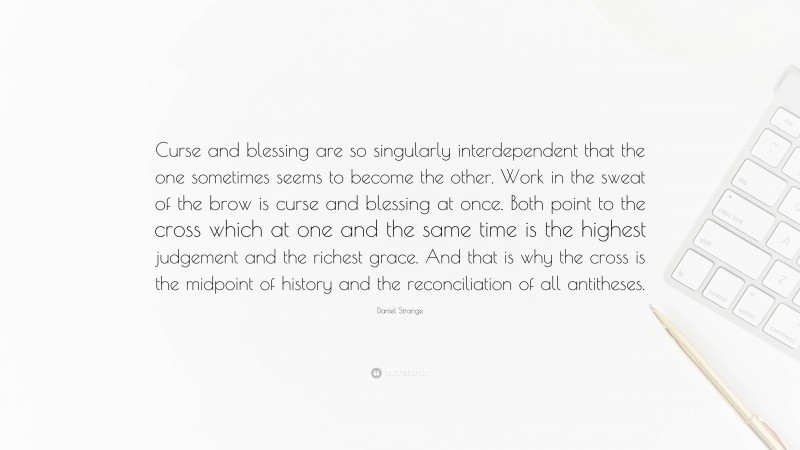 Daniel Strange Quote: “Curse and blessing are so singularly interdependent that the one sometimes seems to become the other. Work in the sweat of the brow is curse and blessing at once. Both point to the cross which at one and the same time is the highest judgement and the richest grace. And that is why the cross is the midpoint of history and the reconciliation of all antitheses.”