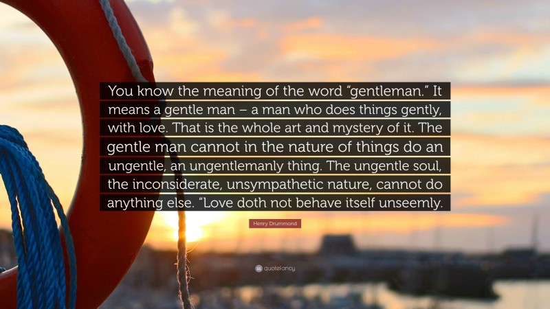 Henry Drummond Quote: “You know the meaning of the word “gentleman.” It means a gentle man – a man who does things gently, with love. That is the whole art and mystery of it. The gentle man cannot in the nature of things do an ungentle, an ungentlemanly thing. The ungentle soul, the inconsiderate, unsympathetic nature, cannot do anything else. “Love doth not behave itself unseemly.”