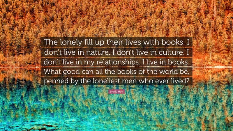 Sheila Heti Quote: “The lonely fill up their lives with books. I don’t live in nature. I don’t live in culture. I don’t live in my relationships. I live in books. What good can all the books of the world be, penned by the loneliest men who ever lived?”