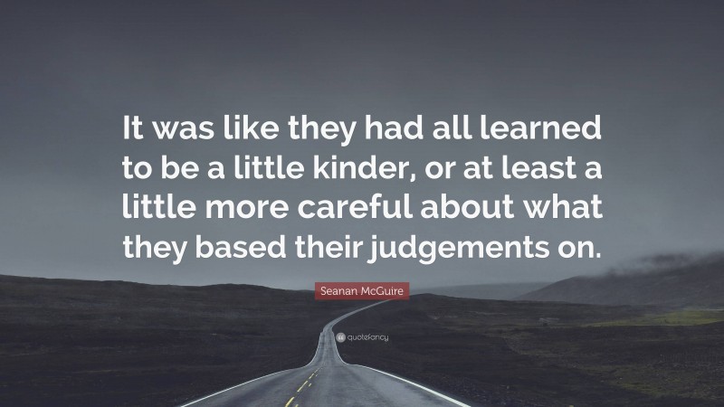 Seanan McGuire Quote: “It was like they had all learned to be a little kinder, or at least a little more careful about what they based their judgements on.”