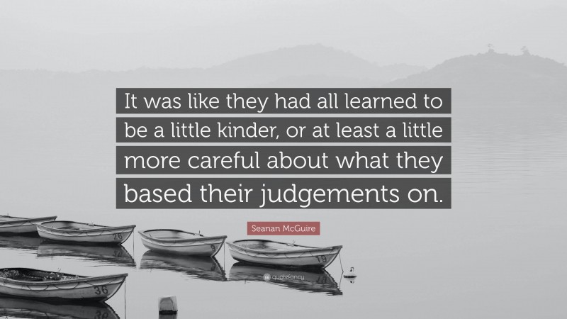 Seanan McGuire Quote: “It was like they had all learned to be a little kinder, or at least a little more careful about what they based their judgements on.”