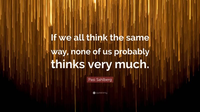 Pasi Sahlberg Quote: “If we all think the same way, none of us probably thinks very much.”